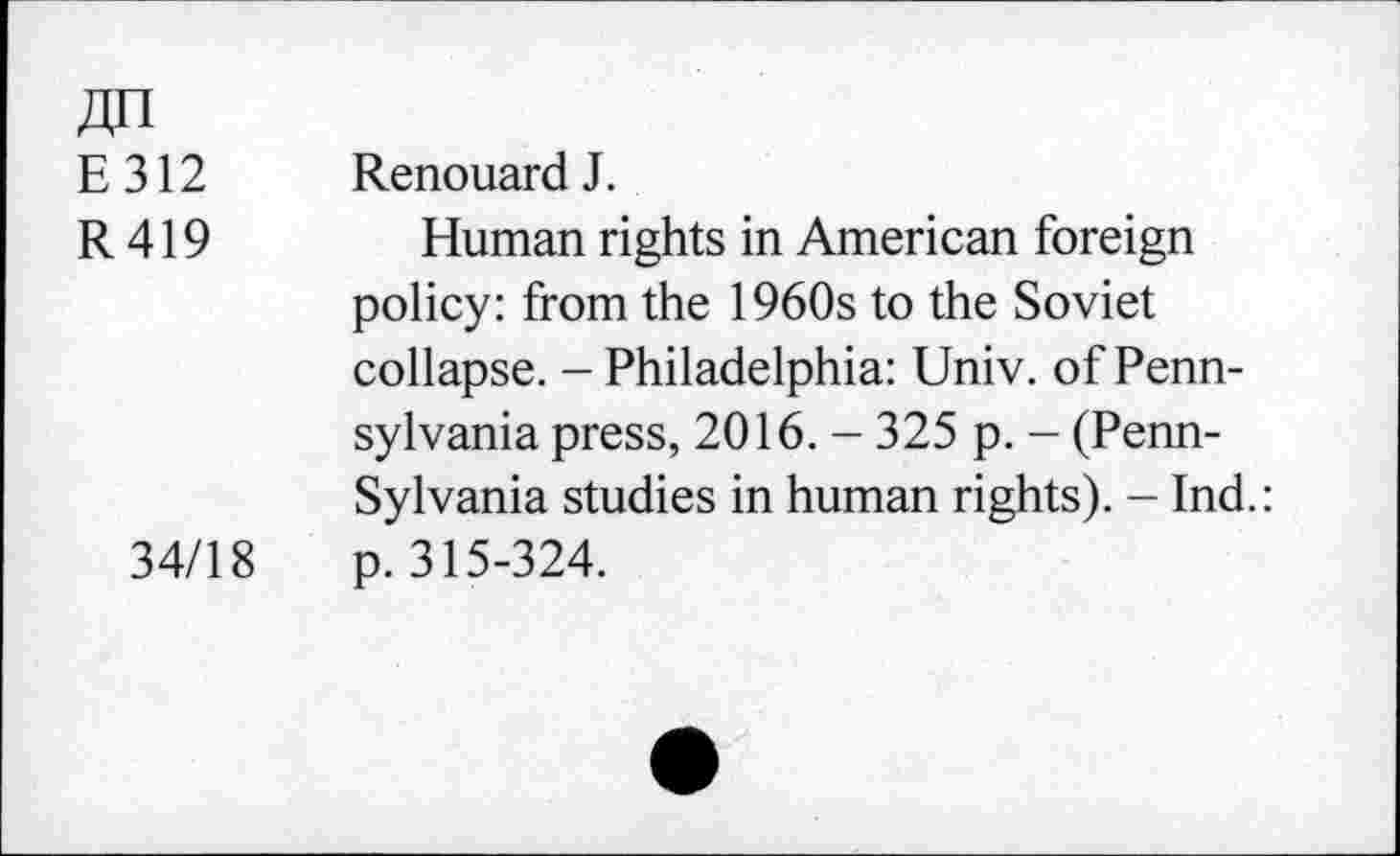 ﻿Zjn
E312 RenouardJ.
R 419 Human rights in American foreign policy: from the 1960s to the Soviet collapse. - Philadelphia: Univ, of Pennsylvania press, 2016. - 325 p. - (Pennsylvania studies in human rights). - Ind.: 34/18 p. 315-324.